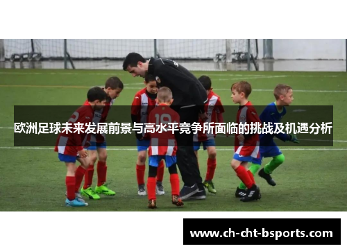 欧洲足球未来发展前景与高水平竞争所面临的挑战及机遇分析