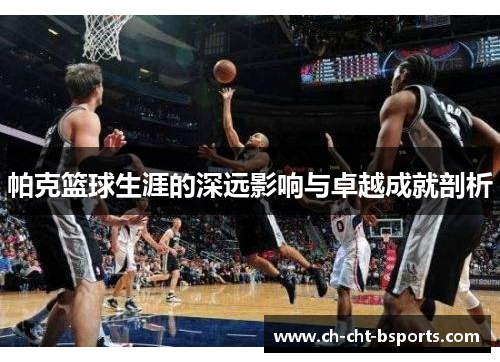 帕克篮球生涯的深远影响与卓越成就剖析