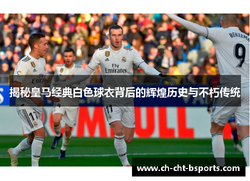 揭秘皇马经典白色球衣背后的辉煌历史与不朽传统