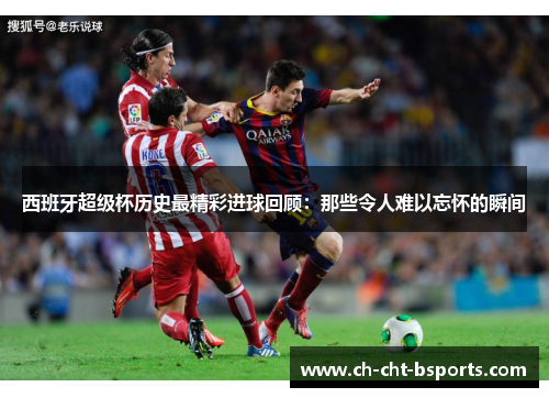西班牙超级杯历史最精彩进球回顾：那些令人难以忘怀的瞬间